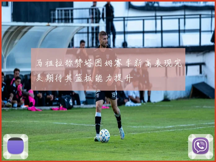 马祖拉称赞塔图姆赛季新高表现完美期待其篮板能力提升