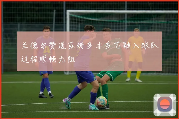 兰德尔赞道苏姆多才多艺融入球队过程顺畅无阻