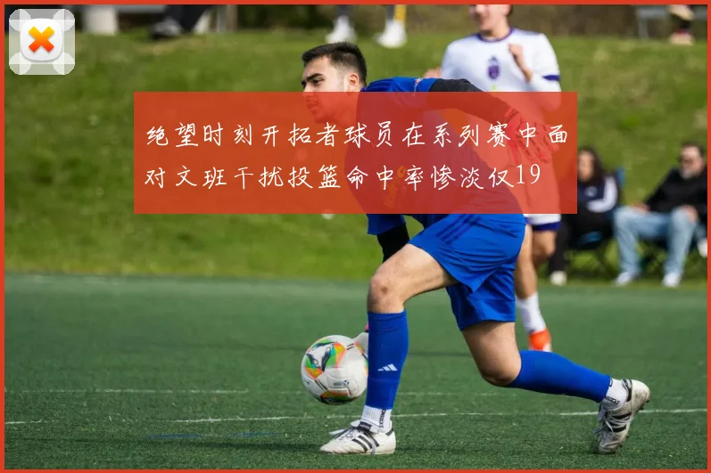 绝望时刻开拓者球员在系列赛中面对文班干扰投篮命中率惨淡仅19