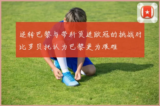 逆转巴黎与带科莫进欧冠的挑战对比罗贝托认为巴黎更为艰难
