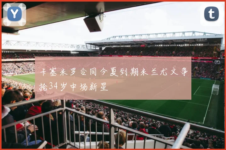 卡塞米罗合同今夏到期米兰尤文争抢34岁中场新星