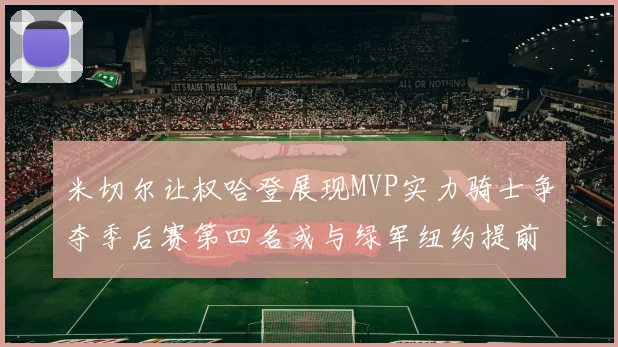 米切尔让权哈登展现MVP实力骑士争夺季后赛第四名或与绿军纽约提前交锋
