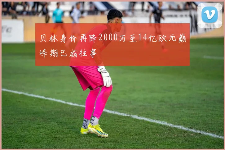 贝林身价再降2000万至14亿欧元巅峰期已成往事