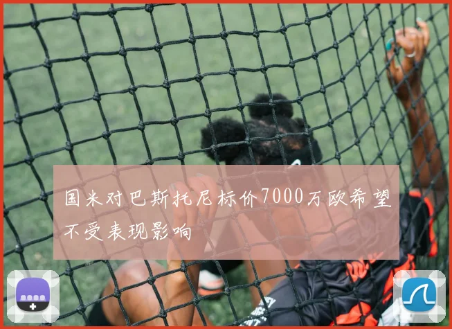 国米对巴斯托尼标价7000万欧希望不受表现影响