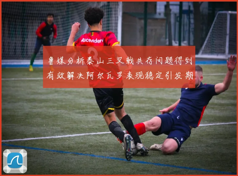 鲁媒分析泰山三叉戟共存问题得到有效解决阿尔瓦罗表现稳定引发期待