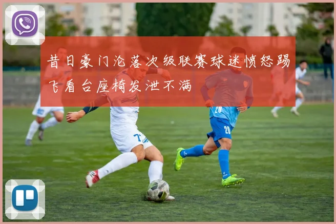 昔日豪门沦落次级联赛球迷愤怒踢飞看台座椅发泄不满