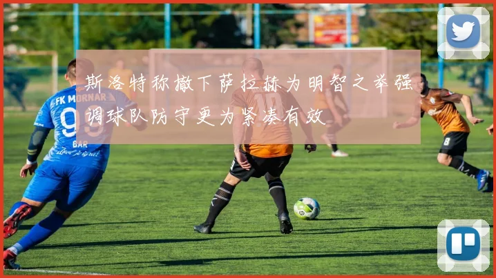 斯洛特称撤下萨拉赫为明智之举强调球队防守更为紧凑有效