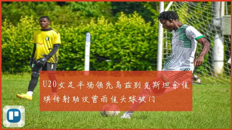 U20女足半场领先乌兹别克斯坦余佳琪传射助攻曾雨佳头球破门