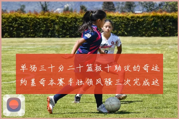 单场三十分二十篮板十助攻的奇迹约基奇本赛季独领风骚三次完成这一壮举