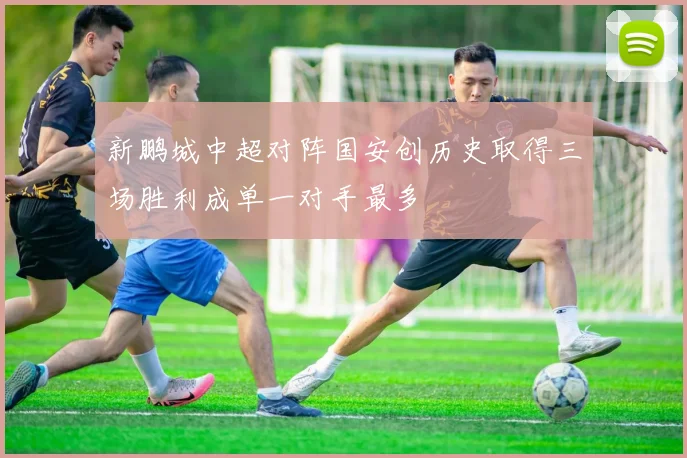 新鹏城中超对阵国安创历史取得三场胜利成单一对手最多