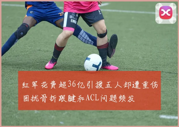 红军花费超36亿引援五人却遭重伤困扰骨折跟腱和ACL问题频发