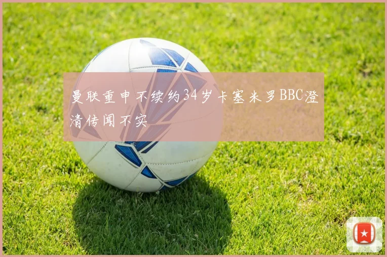 曼联重申不续约34岁卡塞米罗BBC澄清传闻不实