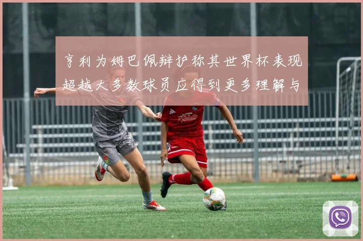 亨利为姆巴佩辩护称其世界杯表现超越大多数球员应得到更多理解与支持