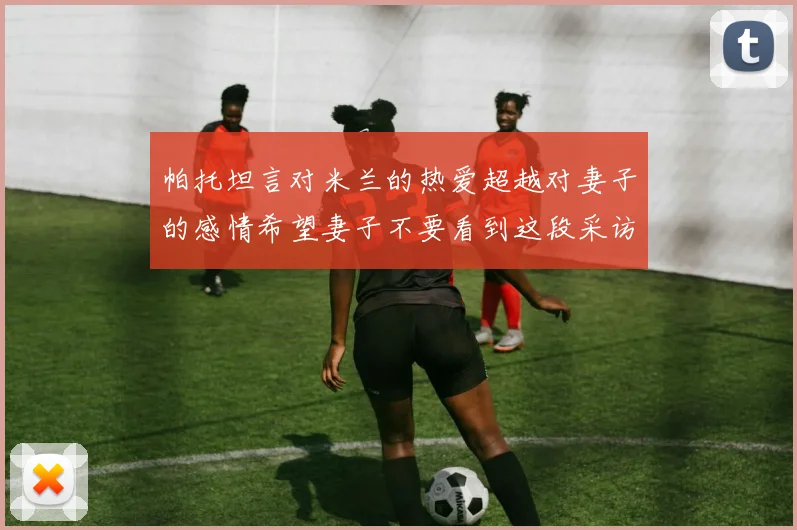 帕托坦言对米兰的热爱超越对妻子的感情希望妻子不要看到这段采访