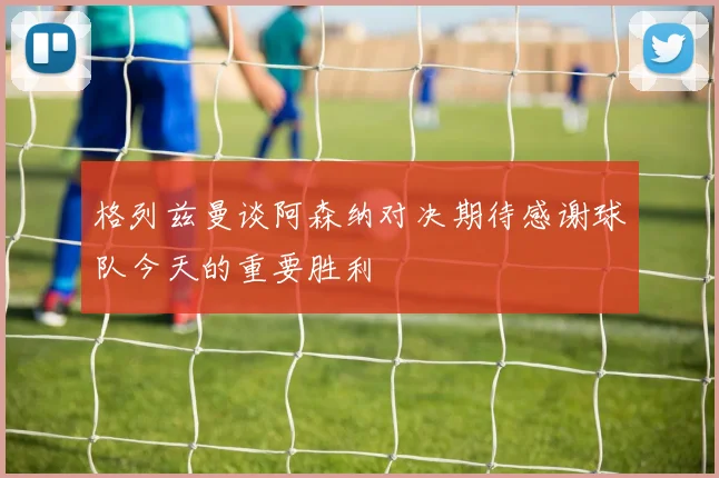 格列兹曼谈阿森纳对决期待感谢球队今天的重要胜利