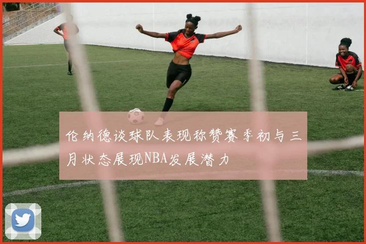 伦纳德谈球队表现称赞赛季初与三月状态展现NBA发展潜力