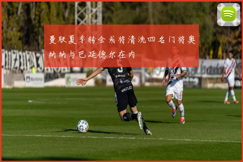 曼联夏季转会或将清洗四名门将奥纳纳与巴延德尔在内